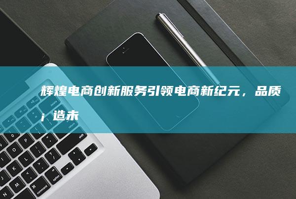 辉煌电商：创新服务引领电商新纪元，品质塑造未来